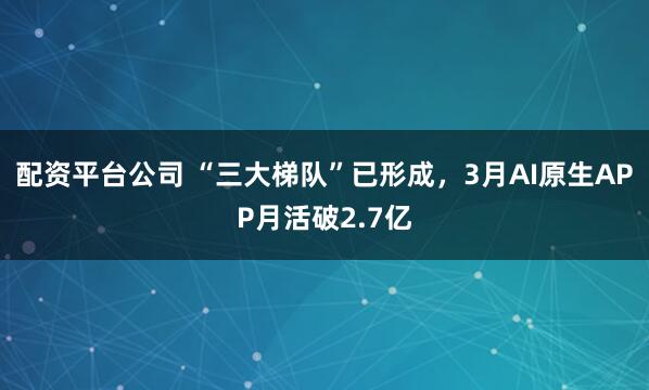配资平台公司 “三大梯队”已形成，3月AI原生APP月活破2.7亿