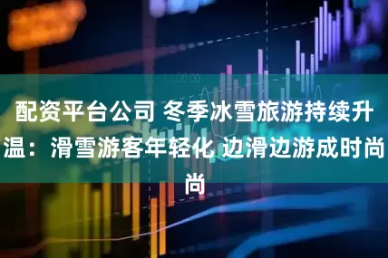 配资平台公司 冬季冰雪旅游持续升温：滑雪游客年轻化 边滑边游成时尚