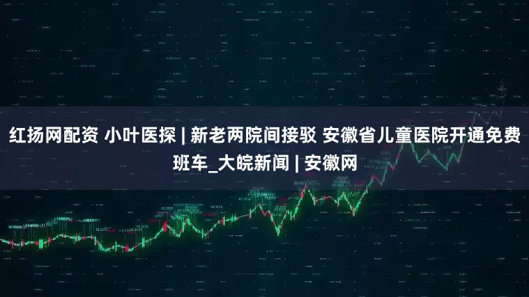 红扬网配资 小叶医探 | 新老两院间接驳 安徽省儿童医院开通免费班车_大皖新闻 | 安徽网