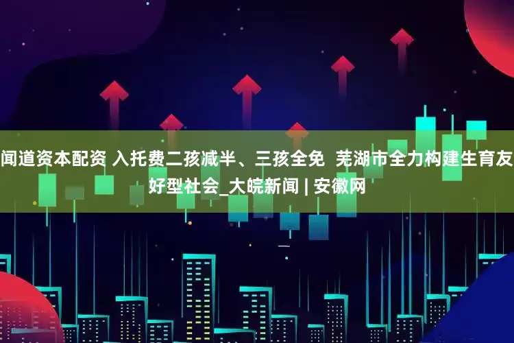 闻道资本配资 入托费二孩减半、三孩全免  芜湖市全力构建生育友好型社会_大皖新闻 | 安徽网