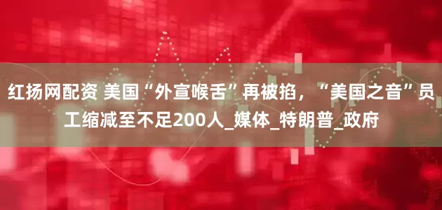 红扬网配资 美国“外宣喉舌”再被掐，“美国之音”员工缩减至不足200人_媒体_特朗普_政府