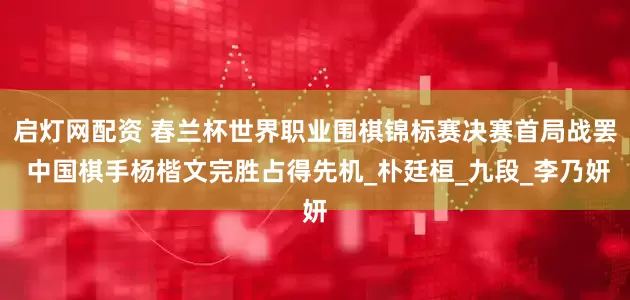 启灯网配资 春兰杯世界职业围棋锦标赛决赛首局战罢 中国棋手杨楷文完胜占得先机_朴廷桓_九段_李乃妍