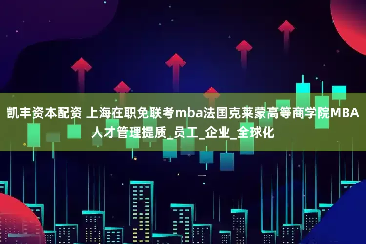 凯丰资本配资 上海在职免联考mba法国克莱蒙高等商学院MBA人才管理提质_员工_企业_全球化