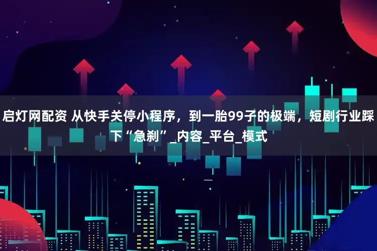 启灯网配资 从快手关停小程序，到一胎99子的极端，短剧行业踩下“急刹”_内容_平台_模式