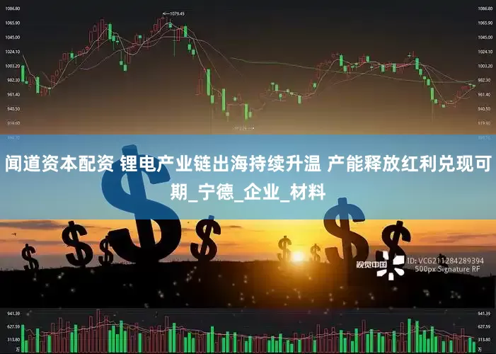 闻道资本配资 锂电产业链出海持续升温 产能释放红利兑现可期_宁德_企业_材料