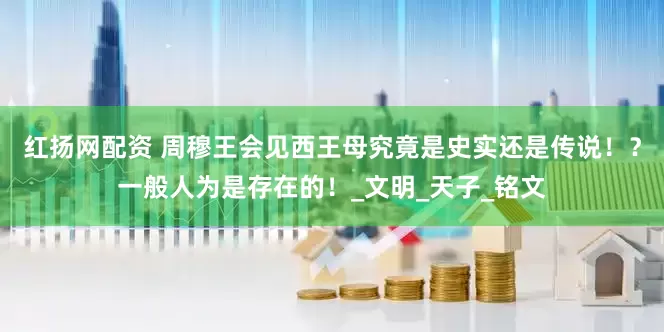 红扬网配资 周穆王会见西王母究竟是史实还是传说！？一般人为是存在的！_文明_天子_铭文