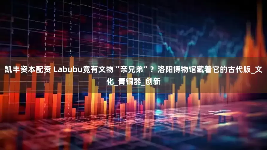 凯丰资本配资 Labubu竟有文物“亲兄弟”？洛阳博物馆藏着它的古代版_文化_青铜器_创新