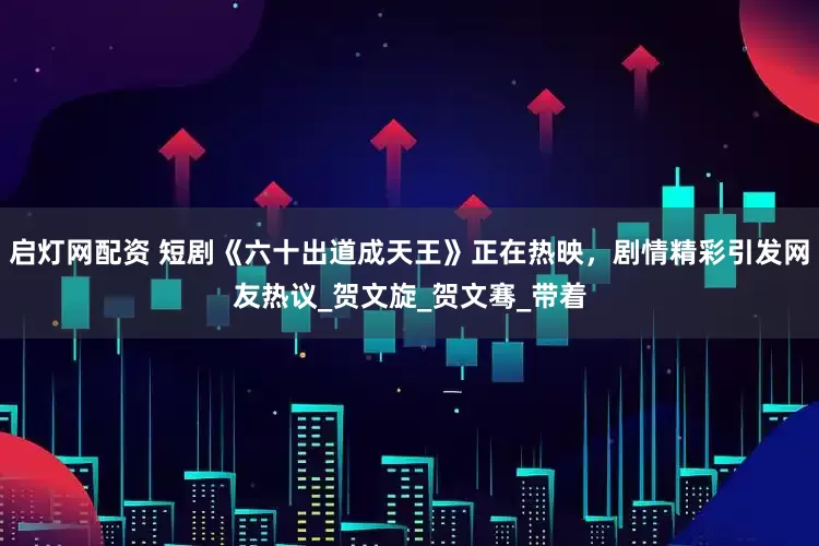 启灯网配资 短剧《六十出道成天王》正在热映，剧情精彩引发网友热议_贺文旋_贺文骞_带着