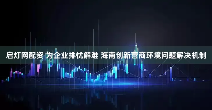 启灯网配资 为企业排忧解难 海南创新营商环境问题解决机制