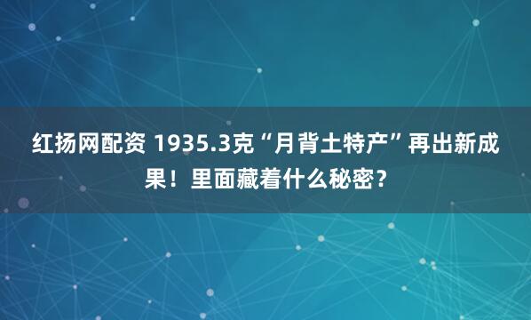 红扬网配资 1935.3克“月背土特产”再出新成果！里面藏着什么秘密？