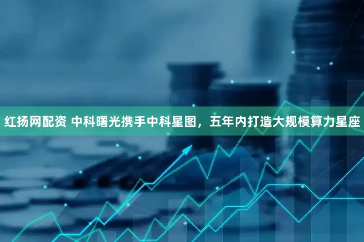红扬网配资 中科曙光携手中科星图，五年内打造大规模算力星座