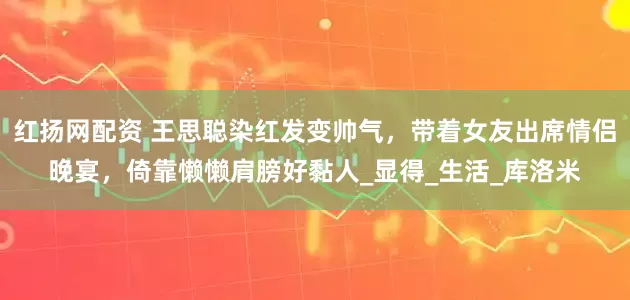 红扬网配资 王思聪染红发变帅气，带着女友出席情侣晚宴，倚靠懒懒肩膀好黏人_显得_生活_库洛米