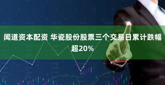 闻道资本配资 华瓷股份股票三个交易日累计跌幅超20%