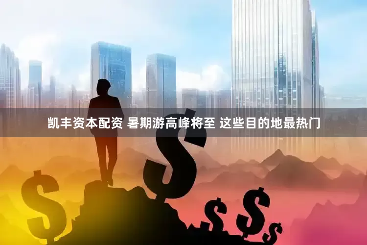 凯丰资本配资 暑期游高峰将至 这些目的地最热门